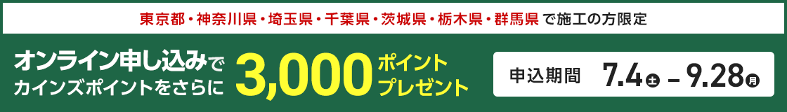 東京都・神奈川県・埼玉県・千葉県・茨城県・栃木県・群馬県で施工の方限定。オンライン申し込みでカインズポイントをさらに3,000ポイントプレゼント